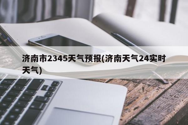 济南市2345天气预报(济南天气24实时天气) 第1张